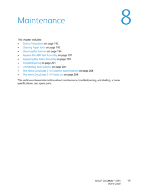 Page 191Xerox® DocuMate® 3115
User’s Guide191
8Maintenance
This chapter includes:
•Safety Precautions on page 192
•Clearing Paper Jams on page 193
•Cleaning the Scanner on page 194
•Replace the ADF Pad Assembly on page 197
•Replacing the Roller Assembly on page 199
•Troubleshooting on page 201
•Uninstalling Your Scanner on page 204
•The Xerox DocuMate 3115 Scanner Specifications on page 206
•The Xerox DocuMate 3115 Parts List on page 208
This section contains information about maintenance, troubleshooting,...