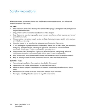 Page 192Xerox® DocuMate® 3115
User’s Guide 192
Safety Precautions
When servicing the scanner you should take the following precautions to ensure your safety and 
prevent damage to the scanner.
Do These
• Wear protective gloves when cleaning the scanner with Isopropyl rubbing alcohol. Rubbing alcohol 
may irritate sensitive skin.
• Only perform scanner maintenance as described in this chapter.
• Keep the scanner and cleaning supplies away from any open flame or heat source as any form of 
alcohol is flammable.
•...