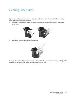 Page 193Xerox® DocuMate® 3115
User’s Guide193
Clearing Paper Jams
If your scanner stops scanning due to a paper jam in the Automatic Document Feeder, a warning 
dialog box opens after a few moments.
1. Pull the ADF cover release on the top of the scanner body to open the Automatic Document 
Fe e d e r  c o ve r .  
2. Remove the jammed paper and close the cover.
To reduce the number of paper jams, smooth and straighten the paper before scanning and adjust the 
guides to the paper size, and insert the paper...