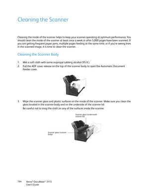 Page 194Xerox® DocuMate® 3115
User’s Guide 194
Cleaning the Scanner
Cleaning the inside of the scanner helps to keep your scanner operating at optimum performance. You 
should clean the inside of the scanner at least once a week or after 5,000 pages have been scanned. If 
you are getting frequent paper jams, multiple pages feeding at the same time, or if you’re seeing lines 
in the scanned image, it is time to clean the scanner.
Cleaning the Scanner Body
1. Wet a soft cloth with some isopropyl rubbing alcohol...