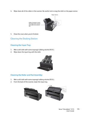 Page 195Xerox® DocuMate® 3115
User’s Guide195
4. Wipe clean all of the rollers in the scanner. Be careful not to snag the cloth on the paper sensor.
5. Close the cover when you’re finished.
Cleaning the Docking Station
Cleaning the Input Tray:
1. Wet a soft cloth with some isopropyl rubbing alcohol (95%).
2. Wipe down the input tray with the cloth.
Cleaning the Roller and Pad Assembly:
1. Wet a soft cloth with some isopropyl rubbing alcohol (95%).
2. From the back of the scanner, lower the input tray.
Paper...