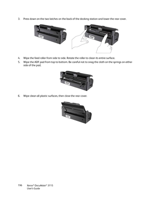 Page 196Xerox® DocuMate® 3115
User’s Guide 196
3. Press down on the two latches on the back of the docking station and lower the rear cover.
4. Wipe the feed roller from side to side. Rotate the roller to clean its entire surface.
5. Wipe the ADF pad from top to bottom. Be careful not to snag the cloth on the springs on either 
side of the pad.
6. Wipe clean all plastic surfaces, then close the rear cover. 