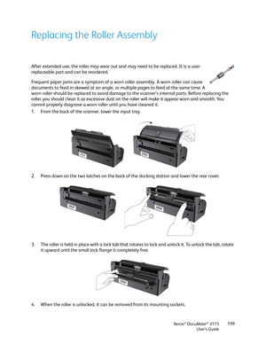 Page 199Xerox® DocuMate® 3115
User’s Guide199
Replacing the Roller Assembly
After extended use, the roller may wear out and may need to be replaced. It is a user-
replaceable part and can be reordered. 
Frequent paper jams are a symptom of a worn roller assembly. A worn roller can cause 
documents to feed in skewed at an angle, or multiple pages to feed at the same time. A 
worn roller should be replaced to avoid damage to the scanner’s internal parts. Before replacing the 
roller you should clean it as...