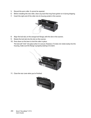 Page 200Xerox® DocuMate® 3115
User’s Guide 200
5. Discard the worn roller. It cannot be repaired. 
6. Before installing the new roller, clean any dust that may have gotten on it during shipping.
7. Insert the right end of the roller into its housing socket in the scanner. 
8. Align the lock tab, on the orange lock flange, with the slot in the scanner.
9. Rotate the lock tab into the slot on the scanner.
10. Press down on the lever to lock the roller in place.
The lock will “click” into place when it is secure....