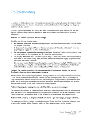 Page 201Xerox® DocuMate® 3115
User’s Guide201
Troubleshooting
In addition to the troubleshooting information contained in this section, please see the Readme file on 
your installation disc. The Readme file contains additional information that may help you diagnose 
problems with the scanner. 
If you try the troubleshooting procedures described in this section and in the Readme file, and the 
scanner still has problems, visit our web site at www.xeroxscanners.com for additional technical 
information. 
Problem:...