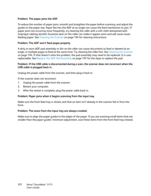 Page 202Xerox® DocuMate® 3115
User’s Guide 202
Problem: The paper jams the ADF. 
To reduce the number of paper jams, smooth and straighten the paper before scanning, and adjust the 
guides to the paper size. Paper fed into the ADF at an angle can cause the feed mechanism to jam. If 
paper jams are occurring more frequently, try cleaning the roller with a soft cloth dampened with 
Isopropyl rubbing alcohol. Excessive dust on the roller can make it appear worn and will cause issues 
feeding paper. See Cleaning the...