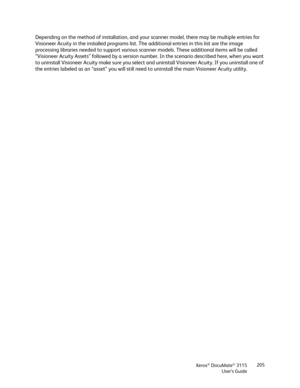 Page 205Xerox® DocuMate® 3115
User’s Guide205
Depending on the method of installation, and your scanner model, there may be multiple entries for 
Visioneer Acuity in the installed programs list. The additional entries in this list are the image 
processing libraries needed to support various scanner models. These additional items will be called 
“Visioneer Acuity Assets” followed by a version number. In the scenario described here, when you want 
to uninstall Visioneer Acuity make sure you select and uninstall...
