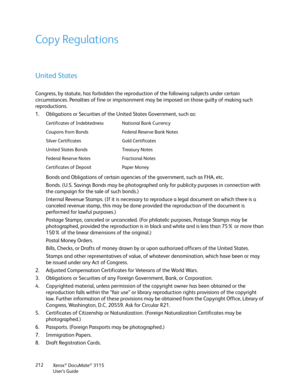 Page 212Xerox® DocuMate® 3115
User’s Guide 212
Copy Regulations
United States
Congress, by statute, has forbidden the reproduction of the following subjects under certain 
circumstances. Penalties of fine or imprisonment may be imposed on those guilty of making such 
reproductions.
1. Obligations or Securities of the United States Government, such as:
Bonds and Obligations of certain agencies of the government, such as FHA, etc.
Bonds. (U.S. Savings Bonds may be photographed only for publicity purposes in...