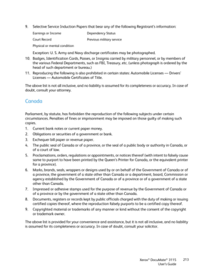 Page 213Xerox® DocuMate® 3115
User’s Guide213
9. Selective Service Induction Papers that bear any of the following Registrant’s information:
Exception: U. S. Army and Navy discharge certificates may be photographed.
10. Badges, Identification Cards, Passes, or Insignia carried by military personnel, or by members of 
the various Federal Departments, such as FBI, Treasury, etc. (unless photograph is ordered by the 
head of such department or bureau.) 
11. Reproducing the following is also prohibited in certain...