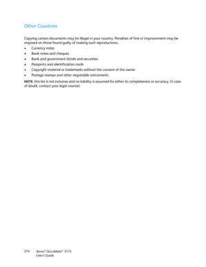 Page 214Xerox® DocuMate® 3115
User’s Guide 214
Other Countries
Copying certain documents may be illegal in your country. Penalties of fine or imprisonment may be 
imposed on those found guilty of making such reproductions. 
• Currency notes 
• Bank notes and cheques 
• Bank and government bonds and securities 
• Passports and identification cards 
• Copyright material or trademarks without the consent of the owner 
• Postage stamps and other negotiable instruments 
NOTE: this list is not inclusive and no...