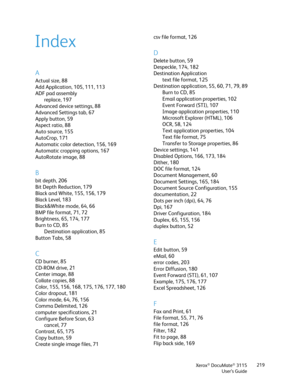 Page 219Xerox® DocuMate® 3115
User’s Guide219
A
Actual size, 88
Add Application, 105, 111, 113
ADF pad assembly
replace, 197
Advanced device settings, 88
Advanced Settings tab, 67
Apply button, 59
Aspect ratio, 88
Auto source, 155
AutoCrop, 171
Automatic color detection, 156, 169
Automatic cropping options, 167
AutoRotate image, 88
B
bit depth, 206
Bit Depth Reduction, 179
Black and White, 155, 156, 179
Black Level, 183
Black&White mode, 64, 66
BMP file format, 71, 72
Brightness, 65, 174, 177
Burn to CD, 85...