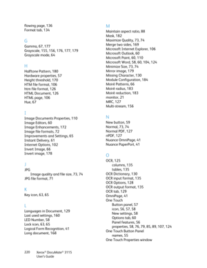 Page 220Xerox® DocuMate® 3115
User’s Guide 220
flowing page, 136
Format tab, 134
G
Gamma, 67, 177
Grayscale, 155, 156, 176, 177, 179
Grayscale mode, 64
H
Halftone Pattern, 180
Hardware properties, 57
Height threshold, 170
HTM file format, 106
htm file format, 126
HTML Document, 126
HTML page, 106
Hue, 67
I
Image Documents Properties, 110
Image Editors, 60
Image Enhancements, 172
Image file formats, 72
Improvements and Settings, 65
Instant Delivery, 61
Internet Options, 102
Invert Image, 66
Invert image, 178
J...