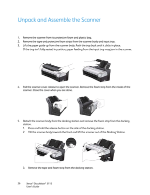 Page 26Xerox® DocuMate® 3115
User’s Guide 26
Unpack and Assemble the Scanner
1. Remove the scanner from its protective foam and plastic bag.
2. Remove the tape and protective foam strips from the scanner body and input tray.
3. Lift the paper guide up from the scanner body. Push the tray back until it clicks in place. 
If the tray isn’t fully seated in position, paper feeding from the input tray may jam in the scanner.
4. Pull the scanner cover release to open the scanner. Remove the foam strip from the inside...