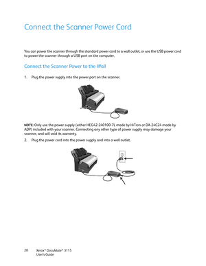 Page 28Xerox® DocuMate® 3115
User’s Guide 28
Connect the Scanner Power Cord
You can power the scanner through the standard power cord to a wall outlet, or use the USB power cord 
to power the scanner through a USB port on the computer. 
Connect the Scanner Power to the Wall
1. Plug the power supply into the power port on the scanner.
NOTE: Only use the power supply (either HEG42-240100-7L made by HiTron or DA-24C24 made by 
ADP) included with your scanner. Connecting any other type of power supply may damage...