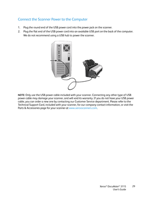 Page 29Xerox® DocuMate® 3115
User’s Guide29
Connect the Scanner Power to the Computer
1. Plug the round end of the USB power cord into the power jack on the scanner.
2. Plug the flat end of the USB power cord into an available USB port on the back of the computer. 
We do not recommend using a USB hub to power the scanner.
NOTE: Only use the USB power cable included with your scanner. Connecting any other type of USB 
power cable may damage your scanner, and will void its warranty. If you do not have your USB...