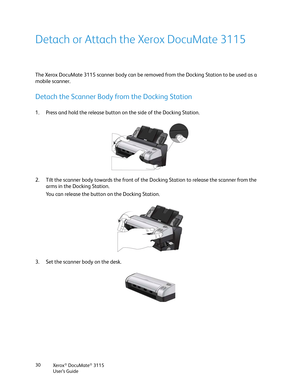 Page 30Xerox® DocuMate® 3115
User’s Guide 30
Detach or Attach the Xerox DocuMate 3115
The Xerox DocuMate 3115 scanner body can be removed from the Docking Station to be used as a 
mobile scanner.
Detach the Scanner Body from the Docking Station
1. Press and hold the release button on the side of the Docking Station.
2. Tilt the scanner body towards the front of the Docking Station to release the scanner from the 
arms in the Docking Station. 
You can release the button on the Docking Station.
3. Set the scanner...