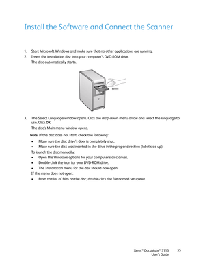 Page 35Xerox® DocuMate® 3115
User’s Guide35
Install the Software and Connect the Scanner
1. Start Microsoft Windows and make sure that no other applications are running.
2. Insert the installation disc into your computer’s DVD-ROM drive.
The disc automatically starts.
3. The Select Language window opens. Click the drop-down menu arrow and select the language to 
use. Click 
OK.
The disc’s Main menu window opens.
Note: If the disc does not start, check the following:
• Make sure the disc drive’s door is...