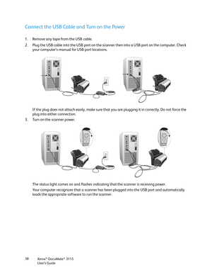 Page 38Xerox® DocuMate® 3115
User’s Guide 38
Connect the USB Cable and Turn on the Power
1. Remove any tape from the USB cable.
2. Plug the USB cable into the USB port on the scanner then into a USB port on the computer. Check 
your computer’s manual for USB port locations.
If the plug does not attach easily, make sure that you are plugging it in correctly. Do not force the 
plug into either connection.
3. Turn on the scanner power.
The status light comes on and flashes indicating that the scanner is receiving...
