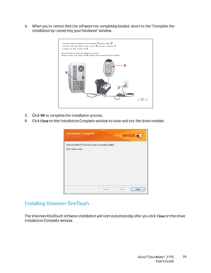 Page 39Xerox® DocuMate® 3115
User’s Guide39
4. When you’re certain that the software has completely loaded, return to the “Complete the 
installation by connecting your hardware” window. 
5. Click 
OK to complete the installation process.
6. Click 
Close on the Installation Complete window to close and exit the driver installer. 
Installing Visioneer OneTouch
The Visioneer OneTouch software installation will start automatically after you click Close on the driver 
Installation Complete window.  