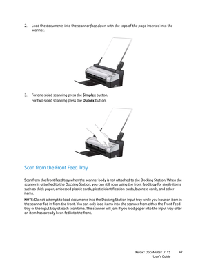 Page 47Xerox® DocuMate® 3115
User’s Guide47
2. Load the documents into the scanner fac e down with the tops of the page inserted into the 
scanner. 
3. For one-sided scanning press the Simplex button.
For two-sided scanning press the Duplex button.
Scan from the Front Feed Tray
Scan from the Front Feed tray when the scanner body is not attached to the Docking Station. When the 
scanner is attached to the Docking Station, you can still scan using the front feed tray for single items 
such as thick paper,...