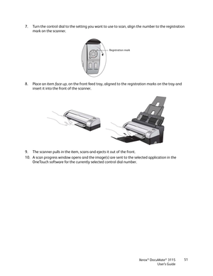 Page 51Xerox® DocuMate® 3115
User’s Guide51
7. Turn the control dial to the setting you want to use to scan, align the number to the registration 
mark on the scanner.
8. Place an item face up, on the front feed tray, aligned to the registration marks on the tray and 
insert it into the front of the scanner.
9. The scanner pulls in the item, scans and ejects it out of the front.
10. A scan progress window opens and the image(s) are sent to the selected application in the 
OneTouch software for the currently...
