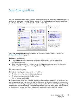 Page 63Xerox® DocuMate® 3115
User’s Guide63
Scan Configurations
The scan configurations are where you select the scanning resolution, brightness, mode (color, black & 
white, or grayscale), and a number of other settings. To see a selected scan configuration’s settings, 
click its icon. Click the icon again to close the detailed information. 
NOTE: Use Configure Before Scan if you want to set the options manually before scanning. See 
Configure Before Scan on page 76.
Create a new configuration:
• Click the New...