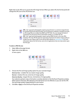 Page 73Xerox® DocuMate® 3115
User’s Guide73
Right-click on the JPG icon to access the JP2 image format. When you select JP2, the format panel will 
change the JPG icon to the JP2 format icon.
To select a JPEG file size:
1. Select JPG as the page format. 
2. Right-click on the 
JPG icon.
A menu opens.
3. Choose the file size/image quality option for your scanned images.
Minimize Size—smallest file size, lowest image quality.
Normal—medium file size, some loss of image quality.
Maximize Quality—largest file size,...