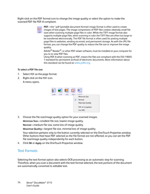 Page 74Xerox® DocuMate® 3115
User’s Guide 74
Right-click on the PDF format icon to change the image quality or select the option to make the 
scanned PDF file PDF-A compliant. 
To select a PDF file size:
1. Select PDF as the page format. 
2. Right-click on the 
PDF icon.
A menu opens.
3. Choose the file size/image quality option for your scanned images.
Minimize Size—smallest file size, lowest image quality.
Normal—medium file size, some loss of image quality.
Maximize Quality—largest file size, minimal loss of...