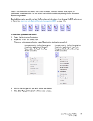 Page 75Xerox® DocuMate® 3115
User’s Guide75
Select a text format for documents with text or numbers, such as a business letter, report, or 
spreadsheet. The text format icon has several file formats available, depending on the Destination 
Application you select.
Detailed information about these text file formats, and instructions for setting up the OCR options, are 
in the section Scanning with Optical Character Recognition (OCR) on page 124.
To select a file type for the text format:
1. Select the Destination...