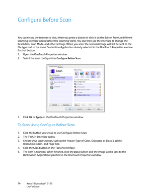 Page 76Xerox® DocuMate® 3115
User’s Guide 76
Configure Before Scan
You can set up the scanner so that, when you press a button or click it on the Button Panel, a different 
scanning interface opens before the scanning starts. You can then use the interface to change the 
Resolution, Scan Mode, and other settings. When you scan, the scanned image will still be sent as the 
file type and to the same Destination Application already selected in the OneTouch Properties window 
for that button. 
1. Open the OneTouch...