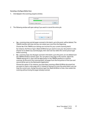 Page 77Xerox® DocuMate® 3115
User’s Guide77 Canceling a Configure Before Scan
1. Click Cancel in the scanning progress window.
2. The following window will open asking if you want to cancel the entire job.
•
Ye s—scanning stops and all pages scanned in this batch, up to this point, will be deleted. The 
TWAIN interface will close and you can restart your scan from the beginning.
Choose 
Ye s if the TWAIN scan settings are incorrect for your current scanning batch. 
For instance, the Picture Type is Black &...