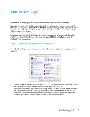 Page 79Xerox® DocuMate® 3115
User’s Guide79
Transfer to Storage
With Transfer to Storage, you can scan documents and save them in a folder in one step. 
Supported file types—since the files are saved directly to a folder on the computer or server, all file 
formats in OneTouch are available. Note that text file formats are only available if an OCR module or 
application is installed. Please refer to Te x t  Fo r m a t s on page 74 to see a list of text file formats that are 
available when OCR is installed....