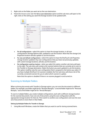 Page 81Xerox® DocuMate® 3115
User’s Guide81
1. Right-click on the folder you want set as the scan destination.
2. Hover the mouse cursor over the 
Set as scan destination option and the sub-menu will open to the 
right. Click on the setting you want the Storage location to be updated with. 
•
For all configurations—select this option to have the storage location, in all scan 
configurations Storage Options tabs, updated to use this location. Note that the storage Link 
Properties location will also update to...