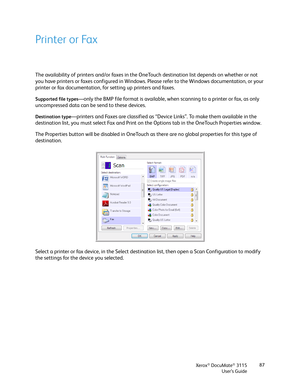 Page 87Xerox® DocuMate® 3115
User’s Guide87
Printer or Fax
The availability of printers and/or faxes in the OneTouch destination list depends on whether or not 
you have printers or faxes configured in Windows. Please refer to the Windows documentation, or your 
printer or fax documentation, for setting up printers and faxes. 
Supported file types—only the BMP file format is available, when scanning to a printer or fax, as only 
uncompressed data can be send to these devices.
Destination type—printers and Faxes...