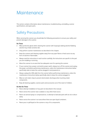 Page 32User Guide23
Maintenance
This section contains information about maintenance, troubleshooting, uninstalling, scanner 
specifications, and spare parts.
Safety Precautions
When servicing the scanner you should take the following precautions to ensure your safety and 
prevent damage to the scanner.
Do These
• Wear protective gloves when cleaning the scanner with Isopropyl rubbing alcohol. Rubbing 
alcohol may irritate sensitive skin.
• Only perform scanner maintenance as described in this chapter.
• Keep...