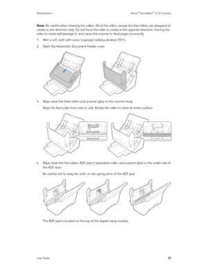 Page 36Maintenance Xerox® DocuMate® 3125 Scanner
User Guide27
Note: Be careful when cleaning the rollers. All of the rollers, except the free rollers, are designed to 
rotate in one direction only. Do not force the roller to rotate in the opposite direction. Forcing the 
roller to rotate will damage it, and cause the scanner to feed pages incorrectly.
1. Wet a soft cloth with some Isopropyl rubbing alcohol (70%).
2. Open the Automatic Document Feeder cover.
3. Wipe clean the feed rollers and scanner glass in...