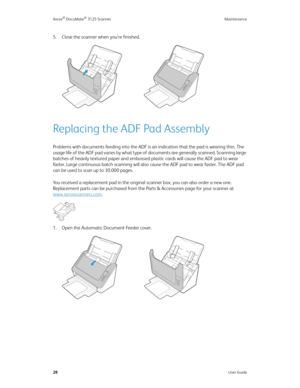 Page 37Xerox® DocuMate® 3125 Scanner Maintenance
28User Guide
5. Close the scanner when you’re finished.
Replacing the ADF Pad Assembly
Problems with documents feeding into the ADF is an indication that the pad is wearing thin. The 
usage life of the ADF pad varies by what type of documents are generally scanned. Scanning large 
batches of heavily textured paper and embossed plastic cards will cause the ADF pad to wear 
faster. Large continuous batch scanning will also cause the ADF pad to wear faster. The ADF...