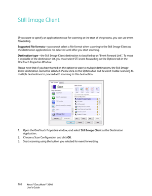 Page 102Xerox® DocuMate® 3640
User’s Guide
102
Still Image Client
If you want to specify an application to use for scan
ning at the start of the process, you can use event 
forwarding. 
Supported file formats —you cannot select a file format when  scanning to the Still Image Client as 
the destination application is not sele cted until after you start scanning.
Destination type —the Still Image Client destination is classi fied as an “Event Forward Link”. To make 
it available in the destination list, you must...