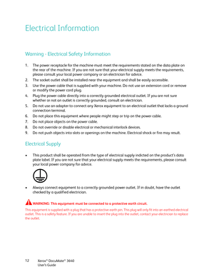 Page 12Xerox® DocuMate® 3640
User’s Guide
12
Electrical Information
Warning - Electrical Safety Information
1. The power receptacle for the machine must meet 
the requirements stated on the data plate on 
the rear of the machine. If you are not sure that your electrical supply meets the requirements, 
please consult your local power company or an electrician for advice.
2. The socket outlet shall be installed near the equipment and shall be easily accessible.
3. Use the power cable that is supplied with your...