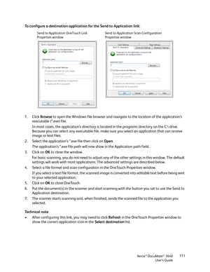 Page 111Xerox® DocuMate® 3640
User’s Guide 111
To configure a destination applicatio
n for the Send to Application link:
1. Click  Browse to open the Windows file browser and navi gate to the location of the application’s 
executable (*.exe) file. 
In most cases, the application’s directory is loca ted in the programs directory on the C: drive. 
Because you can select any executable file, make sure you select an application that can receive 
image or text files.
2. Select the application’s *.exe file then click...