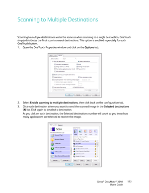 Page 113Xerox® DocuMate® 3640
User’s Guide 113
Scanning to Multiple Destinations
Scanning to multiple destinations works the same as when scanning to a single destination, OneTouch 
simply distributes the final scan to several destinations. This option is enabled separately for each 
OneTouch button. 
1. Open the OneTouch Properties window and click on the 
Options tab.
2. Select  Enable scanning to multiple destinations , then click back on the configuration tab.
3. Click each destination where you want to send...