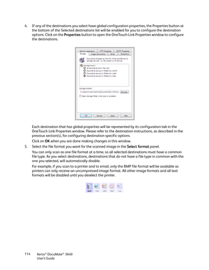 Page 114Xerox® DocuMate® 3640
User’s Guide
114
4. If any of the destinations you select have global
 configuration properties, the Properties button at 
the bottom of the Selected destinations list will be enabled for you to configure the destination 
options. Click on the  Properties button to open the OneTouch Link  Properties window to configure 
the destinations.
Each destination that has global properties will be represented by its configuration tab in the 
OneTouch Link Properties window. Please refer to...