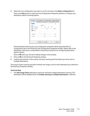 Page 115Xerox® DocuMate® 3640
User’s Guide 115
6. Select the scan configuration you want to use for scanning in the 
Select configuration list.
Click on the  Edit button to open the Scan Configuration Properties window to configure any 
destination specific scanning options. 
Each destination that has per-scan configurat ion properties will be represented by its 
configuration tab in the OneTouch Scan Configur ation Properties window. Please refer to the 
destination instructions,  as described in the previous...