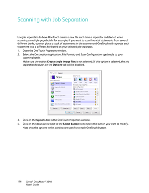 Page 116Xerox® DocuMate® 3640
User’s Guide
116
Scanning with Job Separation
Use job separation to have OneTouch create a ne
w file each time a separator is detected when 
scanning a multiple page batch. For example, if you want to scan financial statements from several 
different banks, you can place a stack of statements in the scanner and OneTouch will separate each 
statement into a different file based on your selected job separator.
1. Open the OneTouch Properties window.
2. Select the Destination...