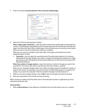 Page 117Xerox® DocuMate® 3640
User’s Guide 117
5. Click on the option 
Use job separator when scanning multiple pages .
6. Select one of the two job separation options: When a blank page is detected —a new file will be created after a blank page is fed through the 
scanner. The blank page is discarded from the sca nned image and the new file starts with the next 
page in the document stack. Place a blank page,  in the document you are scanning, at each place 
where you want a new file created when scanning is...