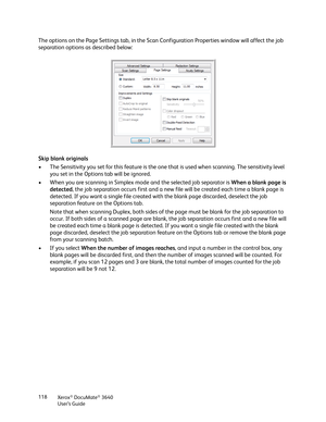 Page 118Xerox® DocuMate® 3640
User’s Guide
118
The options on the Page Settings tab, in the Scan Co
nfiguration Properties window will affect the job 
separation options as described below:
Skip blank originals
• The Sensitivity you set for this feature is the one  that is used when scanning. The sensitivity level 
you set in the Options tab will be ignored.
• When you are scanning in Simplex mode and the selected job separator is  When a blank page is 
detected , the job separation occurs first and a new file...