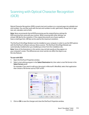 Page 119Xerox® DocuMate® 3640
User’s Guide 119
Scanning with Optical Character Recognition 
(OCR)
Optical Character Recognition (OCR) converts text and numbers on a scanned page into editable text 
and numbers. You can then work with the text and numbers to edit, spell check, change font or type 
size, sort, calculate, and so forth.
The OneTouch OmniPage Module must be installed on your computer in order to use the OCR options 
with the OneTouch software and your Xerox sc
anner. The OneTouch OmniPage Module was...