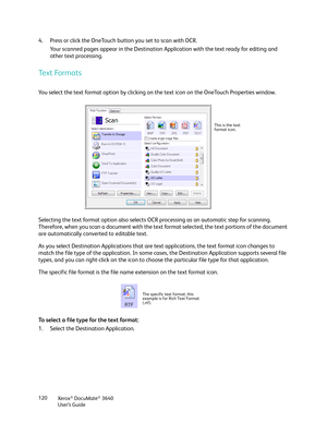 Page 120Xerox® DocuMate® 3640
User’s Guide
120
4. Press or click the OneTouch button you set to scan with OCR.
Your scanned pages appear in the Destination Ap plication with the text ready for editing and 
other text processing.
Text Formats
You select the text format option by clicking on  the text icon on the OneTouch Properties window. 
Selecting the text format option also selects OCR processing as an automatic step for scanning. 
Therefore, when you scan a document  with the text format selected, the text...