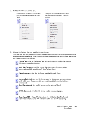 Page 121Xerox® DocuMate® 3640
User’s Guide 121
2. Right-click on the text format icon. 
3. Choose the file type that you want for the text format.
Your selection of a file type pertains only to the Destination Application currently selected on the 
OneTouch Properties window. Other Destination Appl ications that have a text option selected as 
the Page Format are not affected.
Example menu for the text format when 
the Destination Application is Microsoft 
Word. Example menu for the text format when 
the...