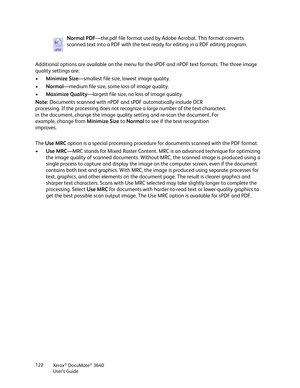 Page 122Xerox® DocuMate® 3640
User’s Guide
122
Additional options are available on the menu for 
the sPDF and nPDF text formats. The three image 
quality settings are: 
• Minimize Size—smallest file size, lowest image quality.
• Normal —medium file size, some  loss of image quality.
• Maximize Quality —largest file size, no loss of image quality.
The  Use MRC  option is a special processing procedure  for documents scanned with the PDF format.
• Use MRC —MRC stands for Mixed Raster Content. MRC  is an advanced...